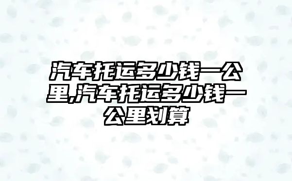 汽車托運(yùn)多少錢一公里,汽車托運(yùn)多少錢一公里劃算