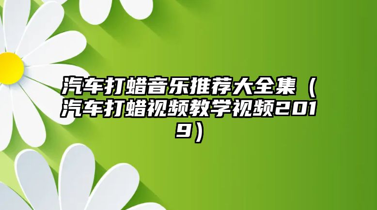 汽車打蠟音樂推薦大全集（汽車打蠟視頻教學視頻2019）