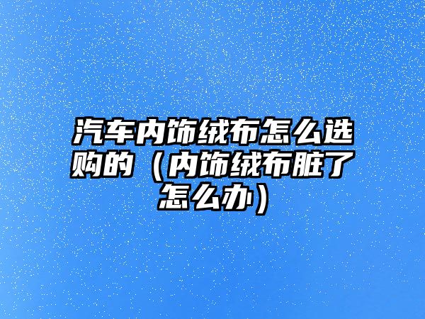 汽車內(nèi)飾絨布怎么選購的（內(nèi)飾絨布臟了怎么辦）