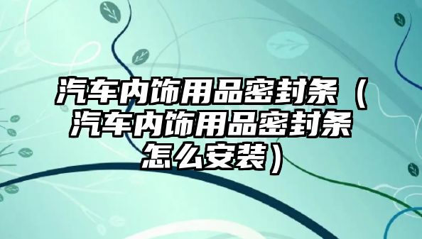 汽車內(nèi)飾用品密封條（汽車內(nèi)飾用品密封條怎么安裝）