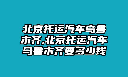 北京托運汽車烏魯木齊,北京托運汽車烏魯木齊要多少錢