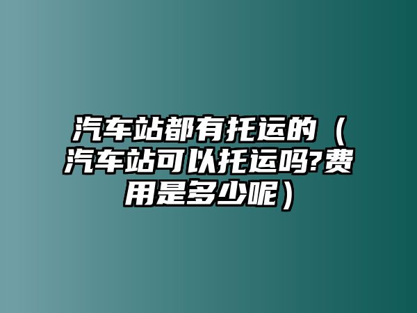 汽車站都有托運(yùn)的（汽車站可以托運(yùn)嗎?費(fèi)用是多少呢）