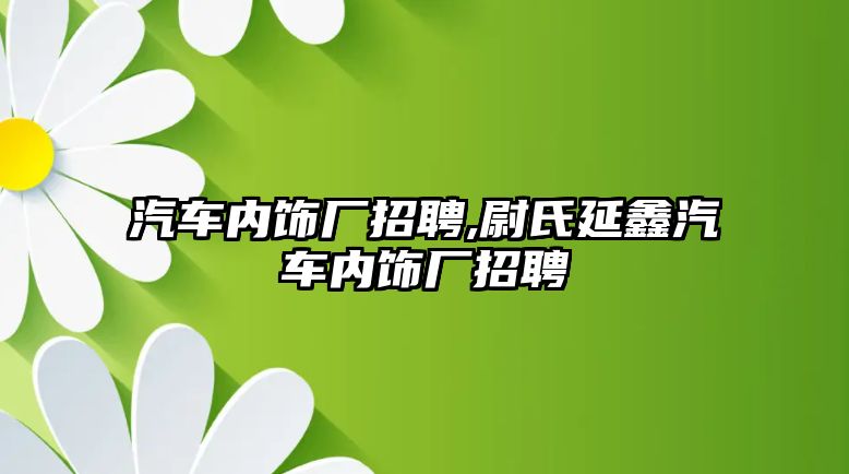 汽車內(nèi)飾廠招聘,尉氏延鑫汽車內(nèi)飾廠招聘