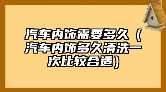 汽車(chē)內(nèi)飾需要多久（汽車(chē)內(nèi)飾多久清洗一次比較合適）