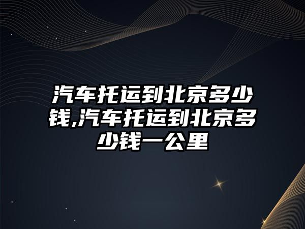 汽車托運(yùn)到北京多少錢,汽車托運(yùn)到北京多少錢一公里