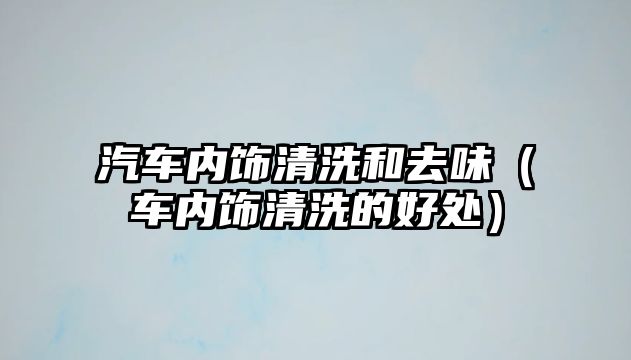 汽車(chē)內(nèi)飾清洗和去味（車(chē)內(nèi)飾清洗的好處）