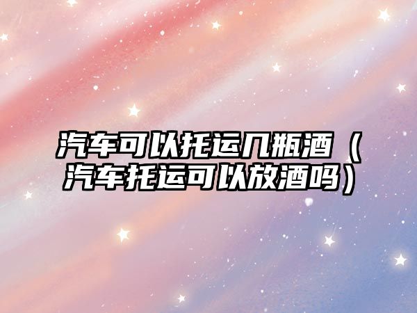 汽車可以托運幾瓶酒（汽車托運可以放酒嗎）