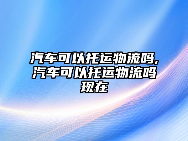 汽車可以托運(yùn)物流嗎,汽車可以托運(yùn)物流嗎現(xiàn)在