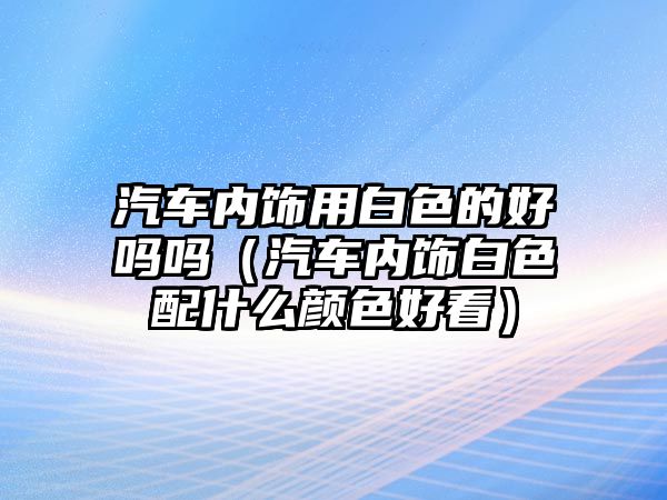 汽車內(nèi)飾用白色的好嗎嗎（汽車內(nèi)飾白色配什么顏色好看）