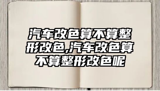 汽車改色算不算整形改色,汽車改色算不算整形改色呢