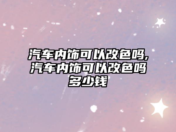 汽車內(nèi)飾可以改色嗎,汽車內(nèi)飾可以改色嗎多少錢