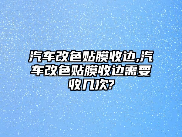 汽車(chē)改色貼膜收邊,汽車(chē)改色貼膜收邊需要收幾次?