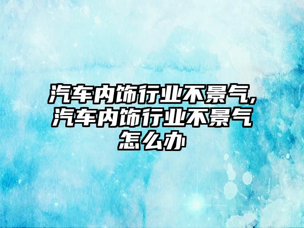 汽車內飾行業(yè)不景氣,汽車內飾行業(yè)不景氣怎么辦