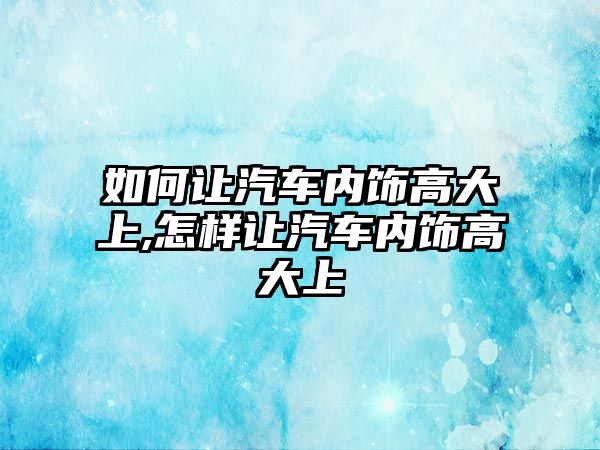 如何讓汽車內(nèi)飾高大上,怎樣讓汽車內(nèi)飾高大上