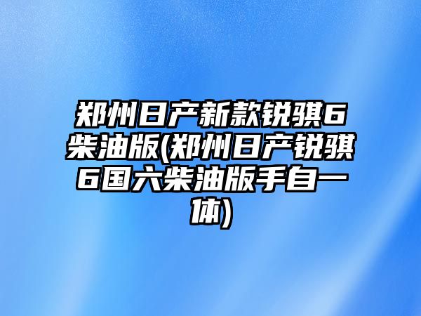 鄭州日產(chǎn)新款銳騏6柴油版(鄭州日產(chǎn)銳騏6國六柴油版手自一體)