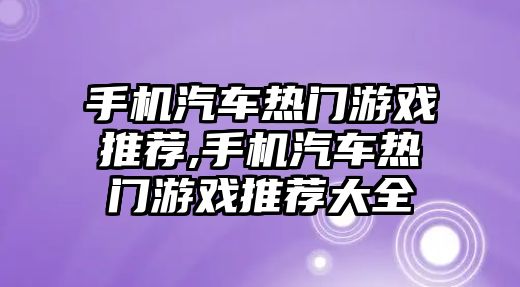 手機(jī)汽車熱門游戲推薦,手機(jī)汽車熱門游戲推薦大全