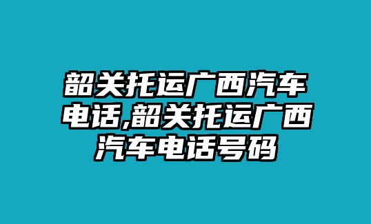 韶關(guān)托運(yùn)廣西汽車(chē)電話(huà),韶關(guān)托運(yùn)廣西汽車(chē)電話(huà)號(hào)碼