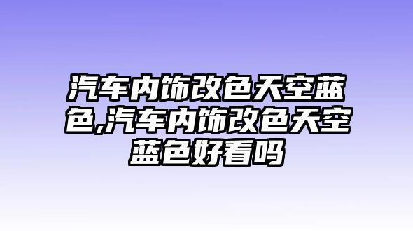 汽車內(nèi)飾改色天空藍(lán)色,汽車內(nèi)飾改色天空藍(lán)色好看嗎