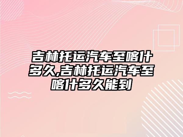 吉林托運汽車至喀什多久,吉林托運汽車至喀什多久能到