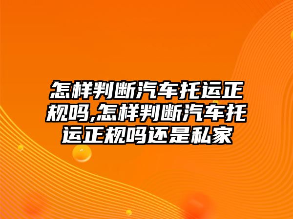 怎樣判斷汽車托運正規(guī)嗎,怎樣判斷汽車托運正規(guī)嗎還是私家