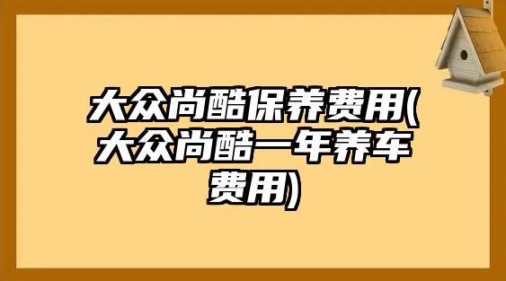 大眾尚酷保養(yǎng)費(fèi)用(大眾尚酷一年養(yǎng)車(chē)費(fèi)用)