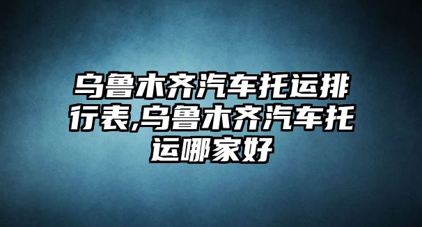 烏魯木齊汽車托運排行表,烏魯木齊汽車托運哪家好