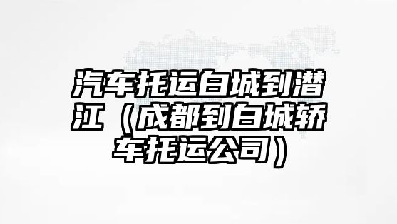 汽車托運白城到潛江（成都到白城轎車托運公司）