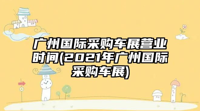 廣州國際采購車展營業(yè)時間(2021年廣州國際采購車展)