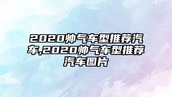 2020帥氣車(chē)型推薦汽車(chē),2020帥氣車(chē)型推薦汽車(chē)圖片