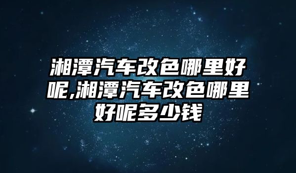 湘潭汽車改色哪里好呢,湘潭汽車改色哪里好呢多少錢