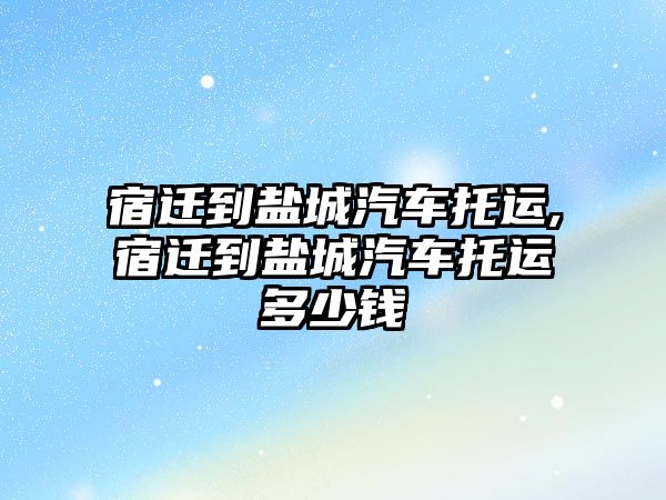 宿遷到鹽城汽車托運,宿遷到鹽城汽車托運多少錢