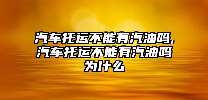 汽車托運不能有汽油嗎,汽車托運不能有汽油嗎為什么