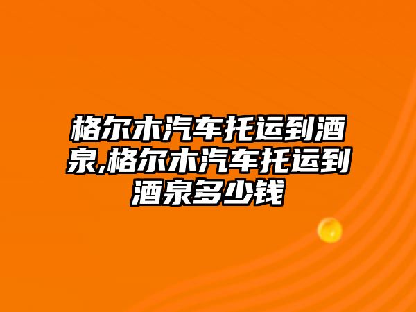 格爾木汽車托運(yùn)到酒泉,格爾木汽車托運(yùn)到酒泉多少錢