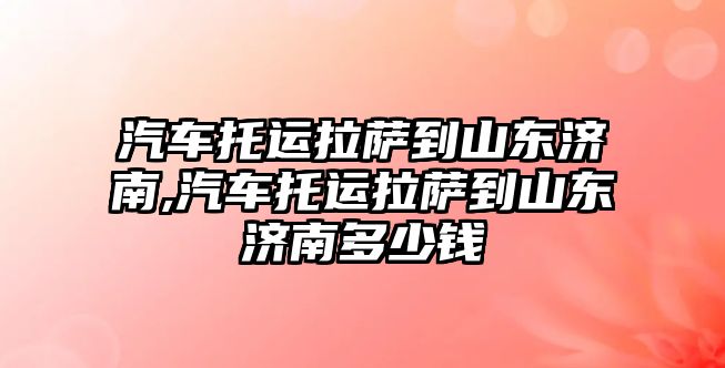 汽車托運拉薩到山東濟南,汽車托運拉薩到山東濟南多少錢