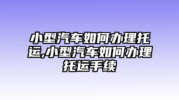 小型汽車(chē)如何辦理托運(yùn),小型汽車(chē)如何辦理托運(yùn)手續(xù)