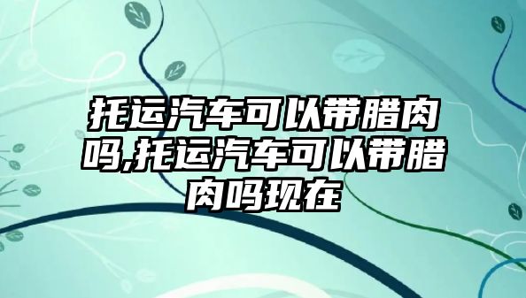 托運(yùn)汽車可以帶臘肉嗎,托運(yùn)汽車可以帶臘肉嗎現(xiàn)在