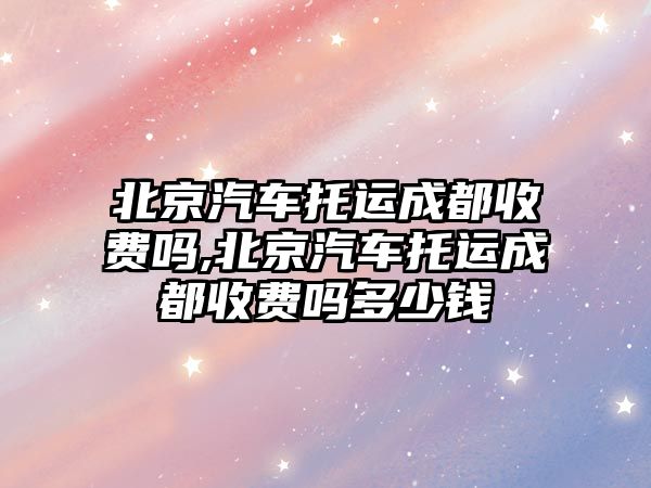 北京汽車托運成都收費嗎,北京汽車托運成都收費嗎多少錢