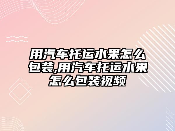 用汽車托運水果怎么包裝,用汽車托運水果怎么包裝視頻