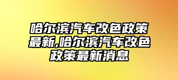 哈爾濱汽車改色政策最新,哈爾濱汽車改色政策最新消息