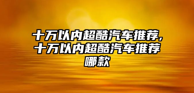 十萬以內(nèi)超酷汽車推薦,十萬以內(nèi)超酷汽車推薦哪款