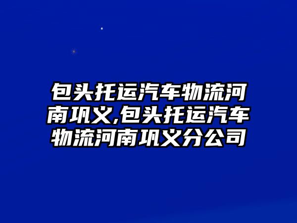 包頭托運汽車物流河南鞏義,包頭托運汽車物流河南鞏義分公司