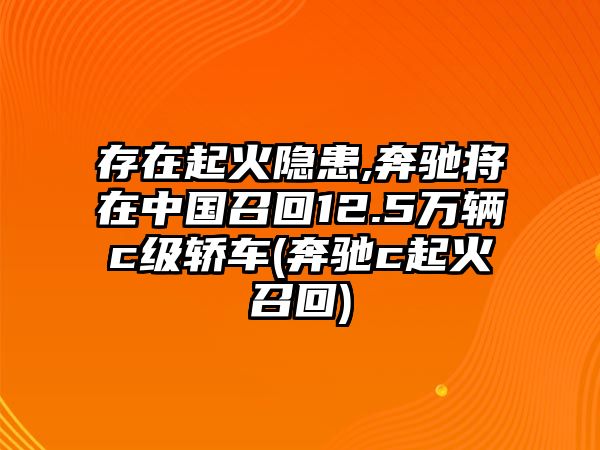 存在起火隱患,奔馳將在中國(guó)召回12.5萬(wàn)輛c級(jí)轎車(奔馳c起火召回)