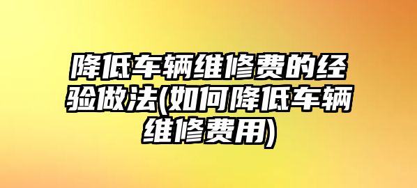 降低車輛維修費的經(jīng)驗做法(如何降低車輛維修費用)