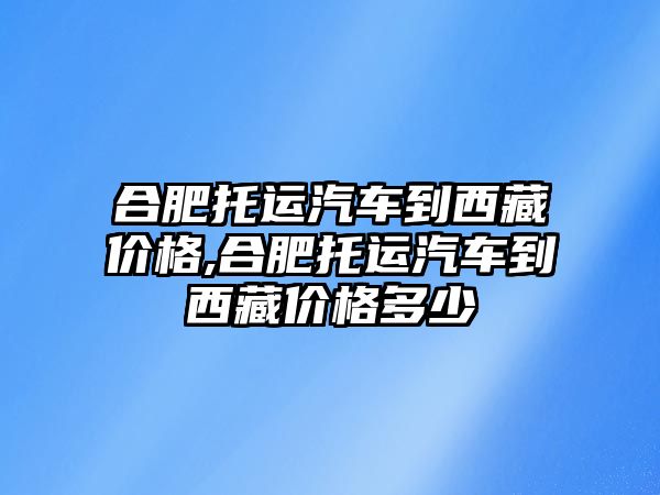 合肥托運汽車到西藏價格,合肥托運汽車到西藏價格多少