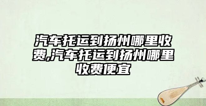 汽車托運到揚州哪里收費,汽車托運到揚州哪里收費便宜