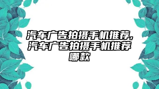 汽車廣告拍攝手機(jī)推薦,汽車廣告拍攝手機(jī)推薦哪款