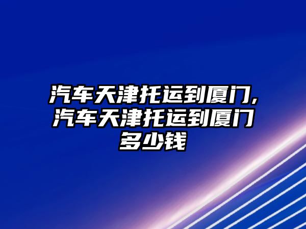 汽車天津托運到廈門,汽車天津托運到廈門多少錢