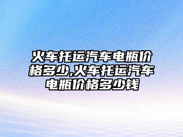 火車托運(yùn)汽車電瓶價格多少,火車托運(yùn)汽車電瓶價格多少錢