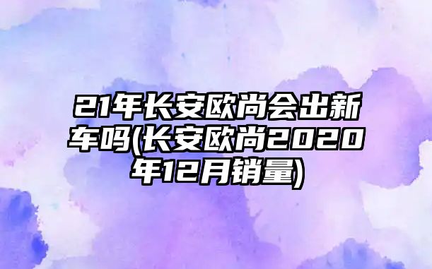 21年長(zhǎng)安歐尚會(huì)出新車嗎(長(zhǎng)安歐尚2020年12月銷量)