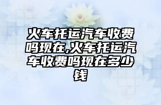 火車托運汽車收費嗎現(xiàn)在,火車托運汽車收費嗎現(xiàn)在多少錢